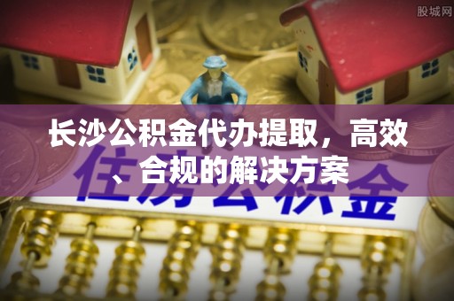 利州长沙公积金代办提取，高效、合规的解决方案