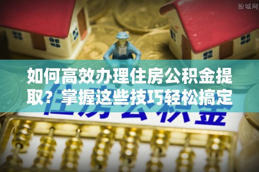 利州如何高效办理住房公积金提取？掌握这些技巧轻松搞定