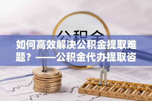利州如何高效解决公积金提取难题？——公积金代办提取咨询服务指南