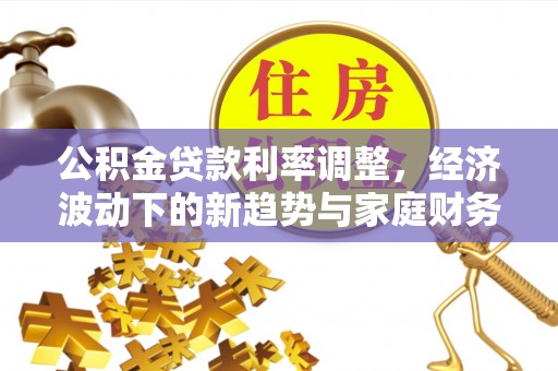 利州公积金贷款利率调整，经济波动下的新趋势与家庭财务规划