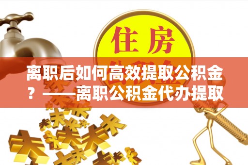 利州离职后如何高效提取公积金？——离职公积金代办提取全流程解析