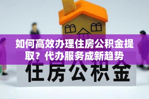 利州如何高效办理住房公积金提取？代办服务成新趋势
