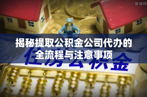 利州揭秘提取公积金公司代办的全流程与注意事项