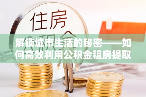 利州解锁城市生活的秘密——如何高效利用公积金租房提取政策优化居住体验