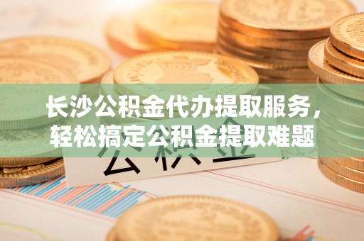 利州长沙公积金代办提取服务，轻松搞定公积金提取难题