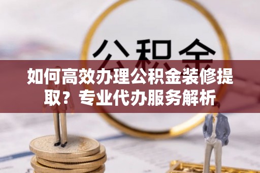 利州如何高效办理公积金装修提取？专业代办服务解析