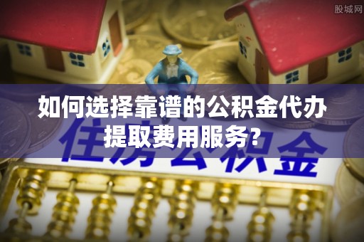 利州如何选择靠谱的公积金代办提取费用服务？