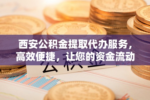 利州西安公积金提取代办服务，高效便捷，让您的资金流动更灵活