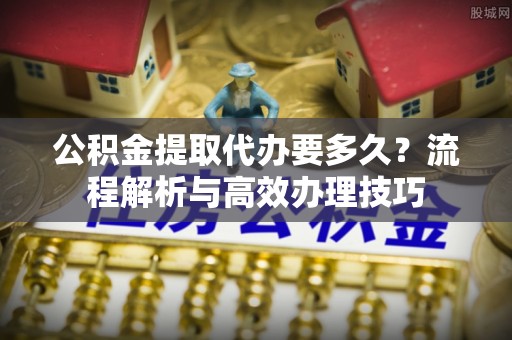 利州公积金提取代办要多久？流程解析与高效办理技巧