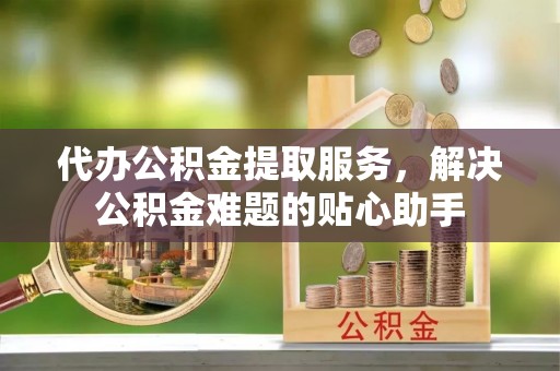 利州代办公积金提取服务，解决公积金难题的贴心助手
