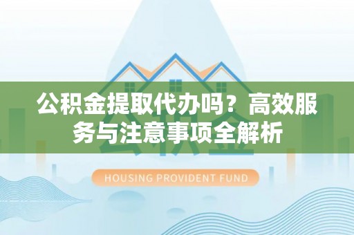 利州公积金提取代办吗？高效服务与注意事项全解析
