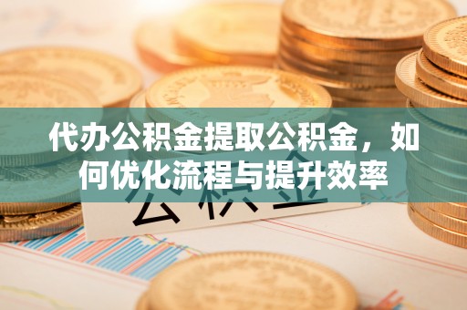 利州代办公积金提取公积金，如何优化流程与提升效率