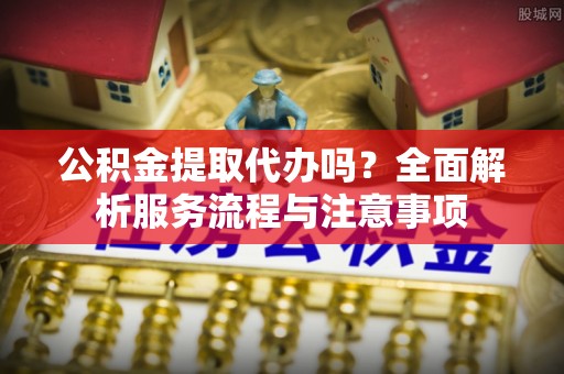 利州公积金提取代办吗？全面解析服务流程与注意事项