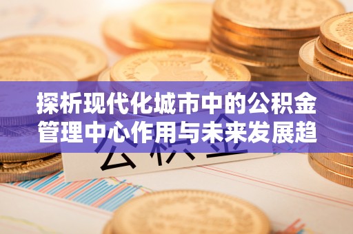 利州探析现代化城市中的公积金管理中心作用与未来发展趋势