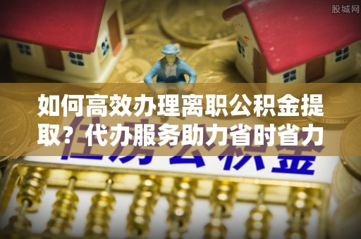 利州如何高效办理离职公积金提取？代办服务助力省时省力