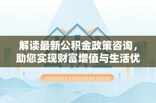 利州解读最新公积金政策咨询，助您实现财富增值与生活优化
