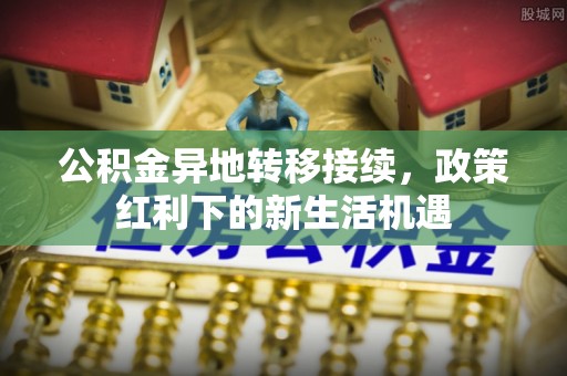 利州公积金异地转移接续，政策红利下的新生活机遇