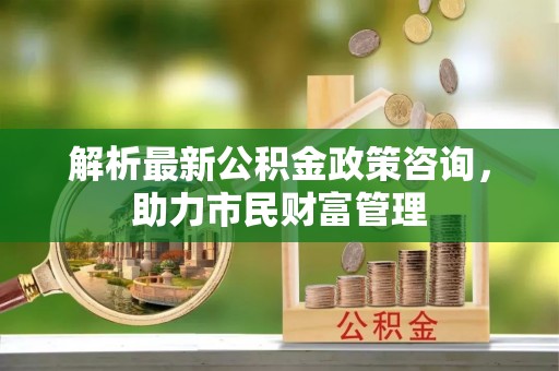 利州解析最新公积金政策咨询，助力市民财富管理