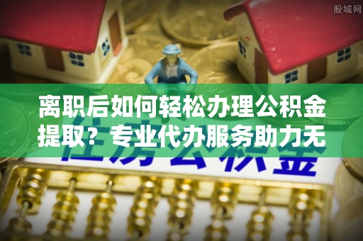 利州离职后如何轻松办理公积金提取？专业代办服务助力无忧