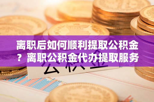 利州离职后如何顺利提取公积金？离职公积金代办提取服务助力无忧办理