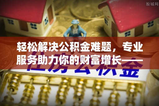 利州轻松解决公积金难题，专业服务助力你的财富增长——代办公积金提取