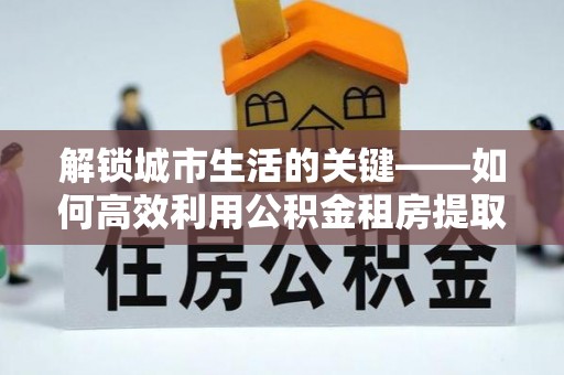 利州解锁城市生活的关键——如何高效利用公积金租房提取实现居住自由