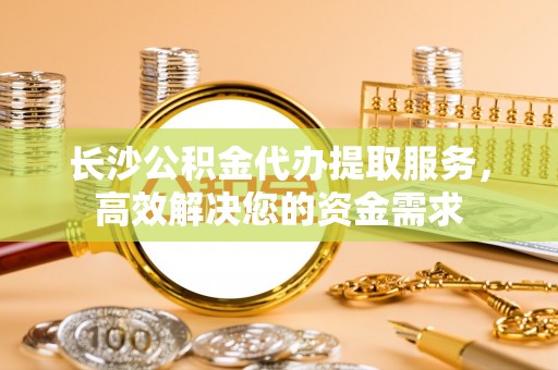 利州长沙公积金代办提取服务，高效解决您的资金需求