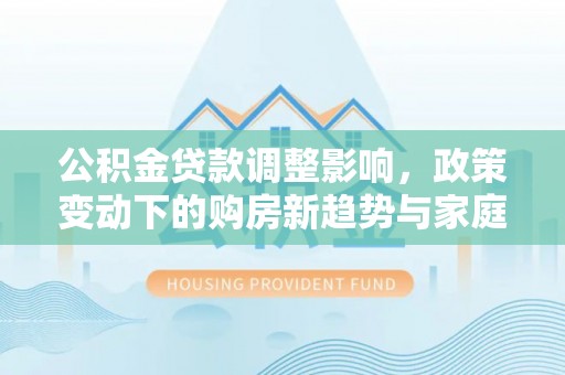 利州公积金贷款调整影响，政策变动下的购房新趋势与家庭财务规划