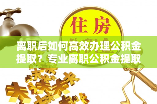 利州离职后如何高效办理公积金提取？专业离职公积金提取代办服务指南