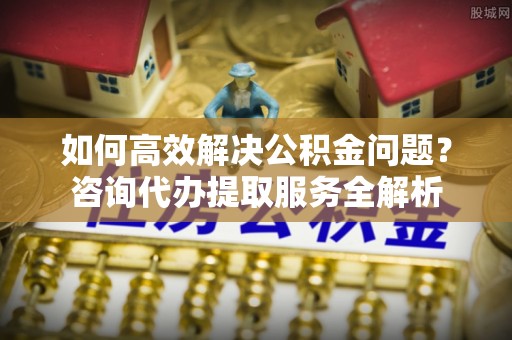 利州如何高效解决公积金问题？咨询代办提取服务全解析