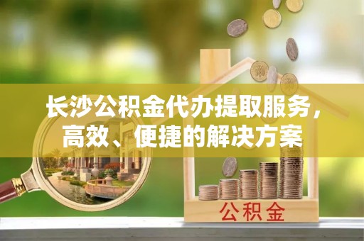 利州长沙公积金代办提取服务，高效、便捷的解决方案