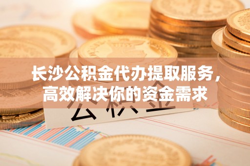 利州长沙公积金代办提取服务，高效解决你的资金需求