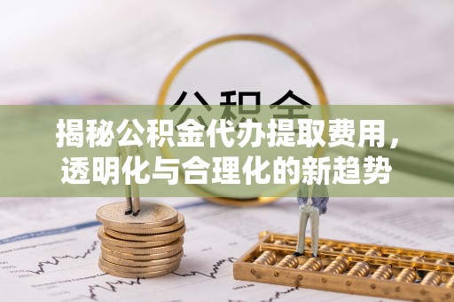 利州揭秘公积金代办提取费用，透明化与合理化的新趋势