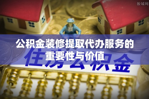 利州公积金装修提取代办服务的重要性与价值