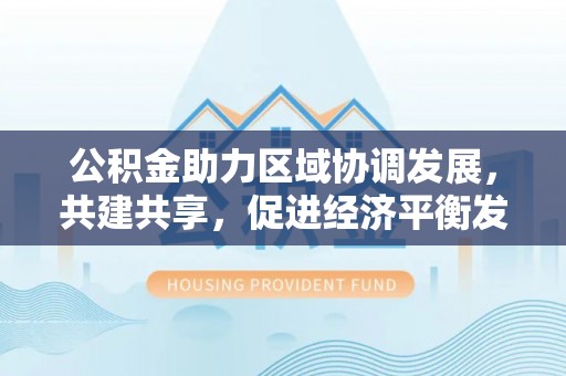利州公积金助力区域协调发展，共建共享，促进经济平衡发展