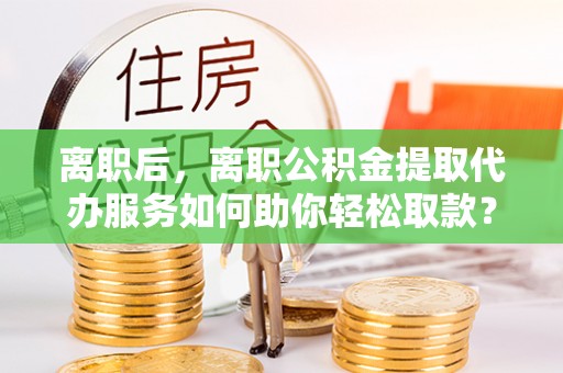 利州离职后，离职公积金提取代办服务如何助你轻松取款？